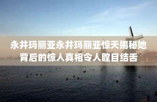 永井玛丽亚永井玛丽亚惊天揭秘她背后的惊人真相令人瞠目结舌
