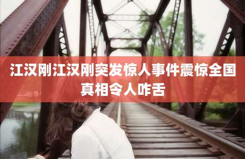 江汉刚江汉刚突发惊人事件震惊全国真相令人咋舌