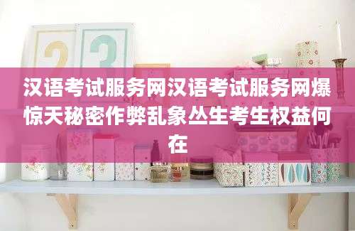 汉语考试服务网汉语考试服务网爆惊天秘密作弊乱象丛生考生权益何在