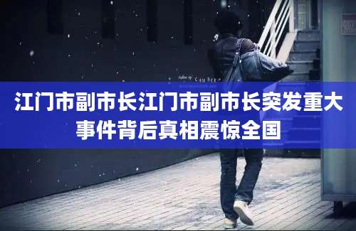 江门市副市长江门市副市长突发重大事件背后真相震惊全国