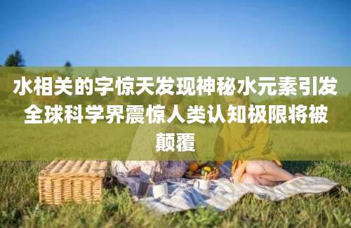 水相关的字惊天发现神秘水元素引发全球科学界震惊人类认知极限将被颠覆