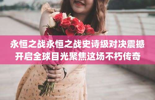 永恒之战永恒之战史诗级对决震撼开启全球目光聚焦这场不朽传奇