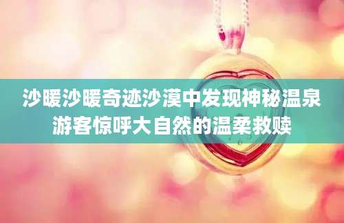 沙暖沙暖奇迹沙漠中发现神秘温泉游客惊呼大自然的温柔救赎
