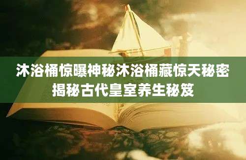 沐浴桶惊曝神秘沐浴桶藏惊天秘密揭秘古代皇室养生秘笈