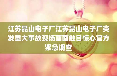 江苏昆山电子厂江苏昆山电子厂突发重大事故现场画面触目惊心官方紧急调查