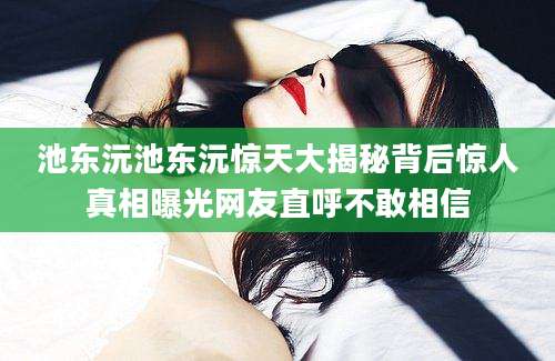 池东沅池东沅惊天大揭秘背后惊人真相曝光网友直呼不敢相信