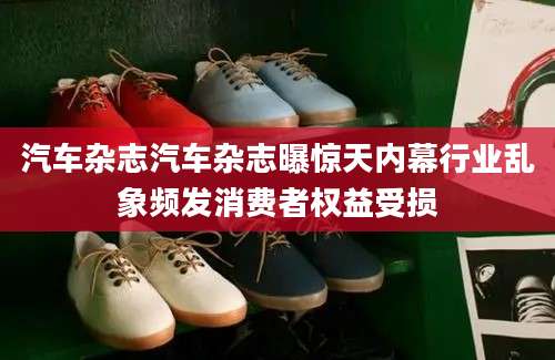 汽车杂志汽车杂志曝惊天内幕行业乱象频发消费者权益受损