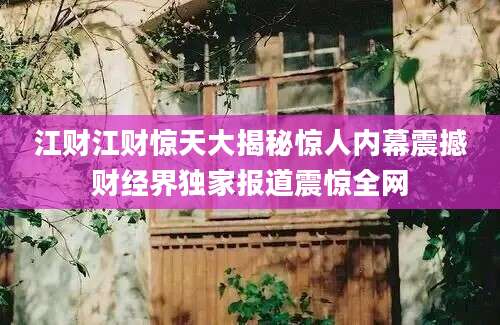 江财江财惊天大揭秘惊人内幕震撼财经界独家报道震惊全网