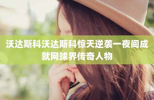 沃达斯科沃达斯科惊天逆袭一夜间成就网球界传奇人物