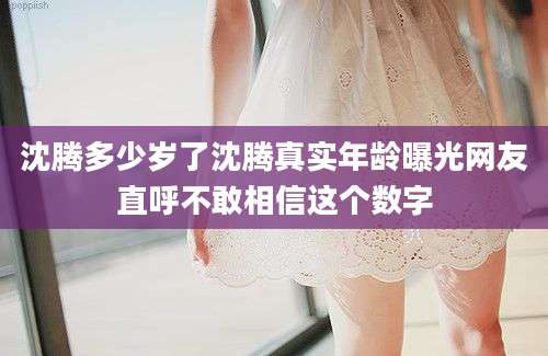 沈腾多少岁了沈腾真实年龄曝光网友直呼不敢相信这个数字