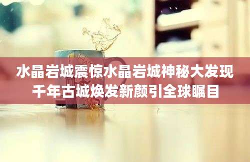 水晶岩城震惊水晶岩城神秘大发现千年古城焕发新颜引全球瞩目