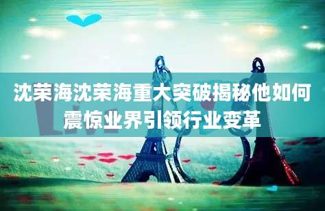 沈荣海沈荣海重大突破揭秘他如何震惊业界引领行业变革