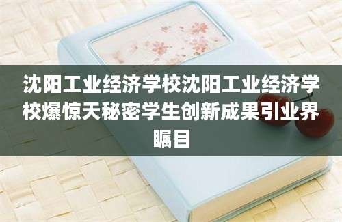 沈阳工业经济学校沈阳工业经济学校爆惊天秘密学生创新成果引业界瞩目