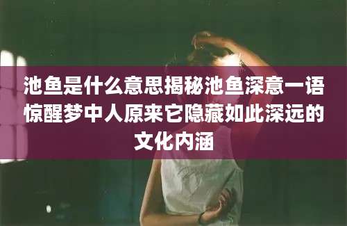 池鱼是什么意思揭秘池鱼深意一语惊醒梦中人原来它隐藏如此深远的文化内涵