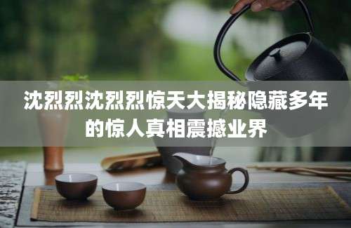 沈烈烈沈烈烈惊天大揭秘隐藏多年的惊人真相震撼业界