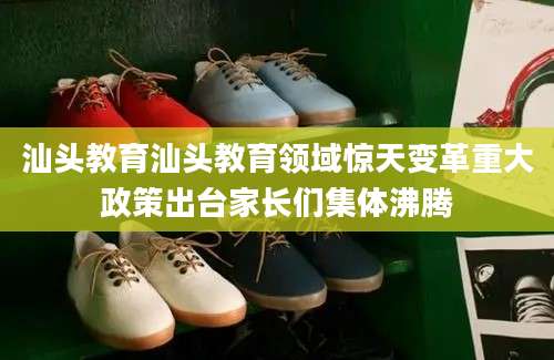 汕头教育汕头教育领域惊天变革重大政策出台家长们集体沸腾