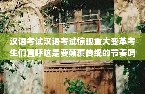 汉语考试汉语考试惊现重大变革考生们直呼这是要颠覆传统的节奏吗