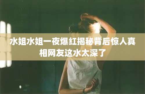 水姐水姐一夜爆红揭秘背后惊人真相网友这水太深了