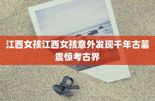 江西女孩江西女孩意外发现千年古墓震惊考古界