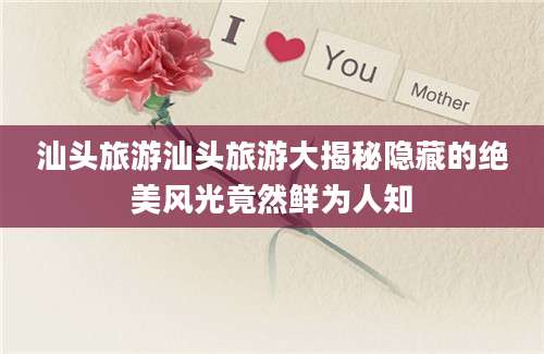 汕头旅游汕头旅游大揭秘隐藏的绝美风光竟然鲜为人知