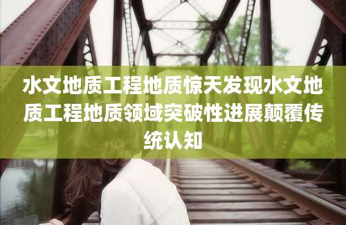 水文地质工程地质惊天发现水文地质工程地质领域突破性进展颠覆传统认知
