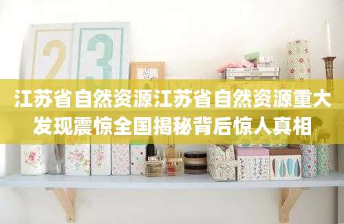 江苏省自然资源江苏省自然资源重大发现震惊全国揭秘背后惊人真相