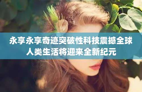 永享永享奇迹突破性科技震撼全球人类生活将迎来全新纪元