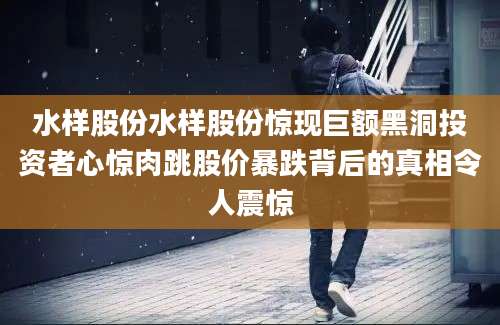 水样股份水样股份惊现巨额黑洞投资者心惊肉跳股价暴跌背后的真相令人震惊