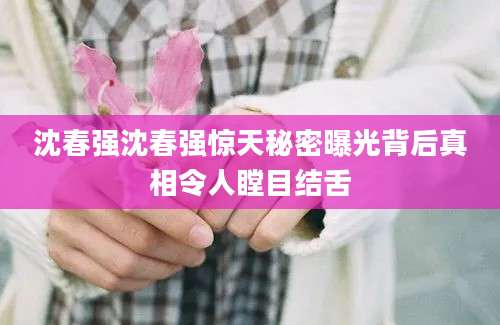 沈春强沈春强惊天秘密曝光背后真相令人瞠目结舌