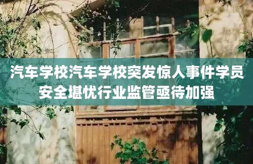 汽车学校汽车学校突发惊人事件学员安全堪忧行业监管亟待加强