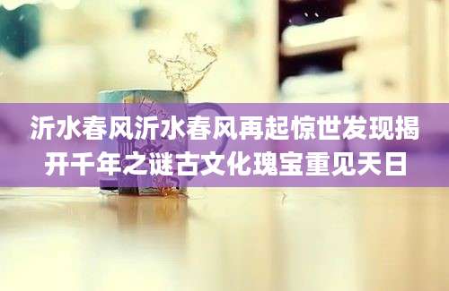 沂水春风沂水春风再起惊世发现揭开千年之谜古文化瑰宝重见天日