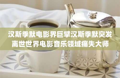 汉斯季默电影界巨擘汉斯季默突发离世世界电影音乐领域痛失大师