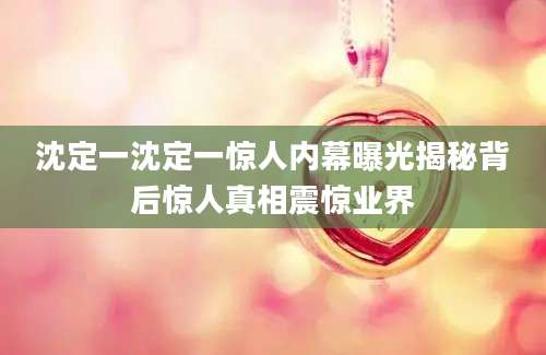 沈定一沈定一惊人内幕曝光揭秘背后惊人真相震惊业界