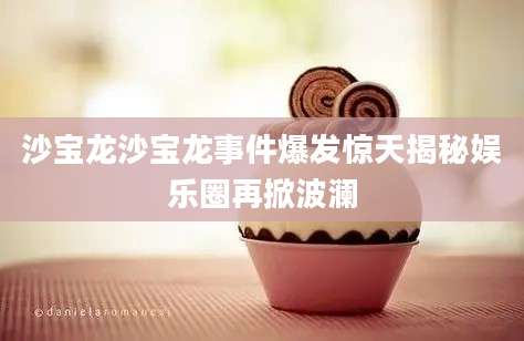沙宝龙沙宝龙事件爆发惊天揭秘娱乐圈再掀波澜