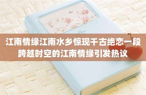 江南情缘江南水乡惊现千古绝恋一段跨越时空的江南情缘引发热议