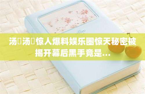 汤嬿汤嬿惊人爆料娱乐圈惊天秘密被揭开幕后黑手竟是...
