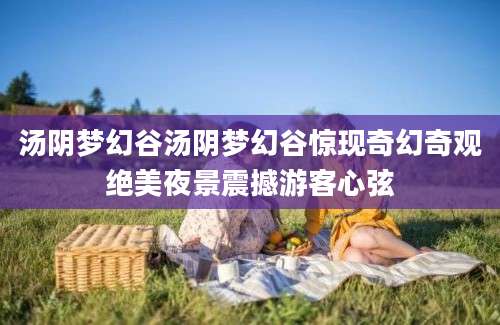 汤阴梦幻谷汤阴梦幻谷惊现奇幻奇观绝美夜景震撼游客心弦