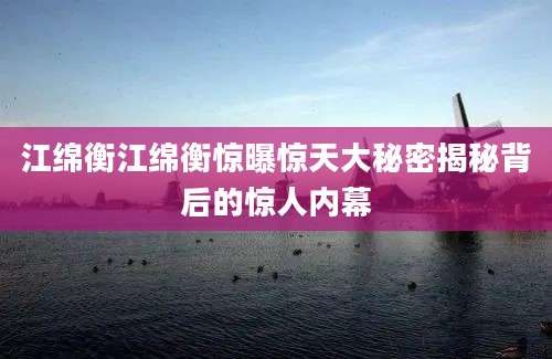 江绵衡江绵衡惊曝惊天大秘密揭秘背后的惊人内幕