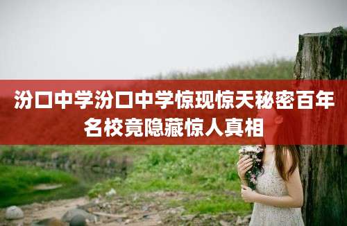 汾口中学汾口中学惊现惊天秘密百年名校竟隐藏惊人真相