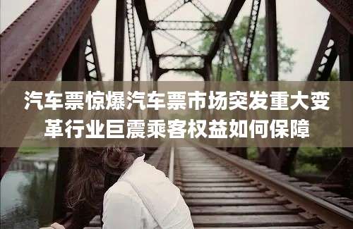 汽车票惊爆汽车票市场突发重大变革行业巨震乘客权益如何保障