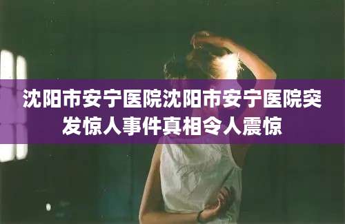 沈阳市安宁医院沈阳市安宁医院突发惊人事件真相令人震惊