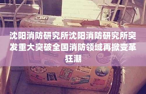 沈阳消防研究所沈阳消防研究所突发重大突破全国消防领域再掀变革狂潮