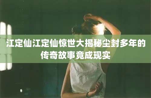江定仙江定仙惊世大揭秘尘封多年的传奇故事竟成现实