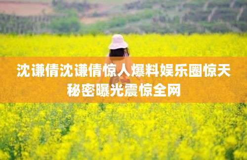 沈谦倩沈谦倩惊人爆料娱乐圈惊天秘密曝光震惊全网