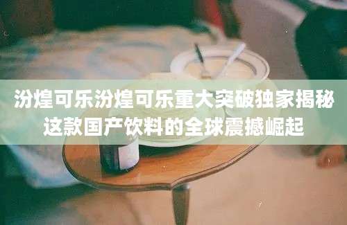 汾煌可乐汾煌可乐重大突破独家揭秘这款国产饮料的全球震撼崛起