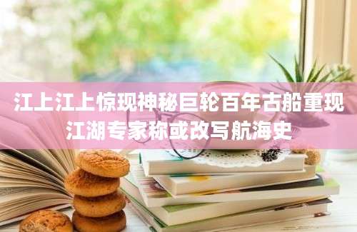 江上江上惊现神秘巨轮百年古船重现江湖专家称或改写航海史