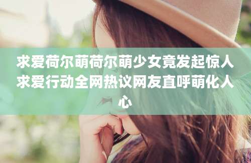 求爱荷尔萌荷尔萌少女竟发起惊人求爱行动全网热议网友直呼萌化人心