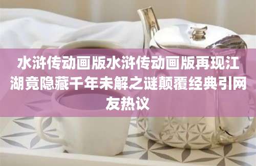 水浒传动画版水浒传动画版再现江湖竟隐藏千年未解之谜颠覆经典引网友热议