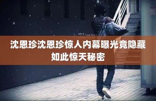 沈恩珍沈恩珍惊人内幕曝光竟隐藏如此惊天秘密