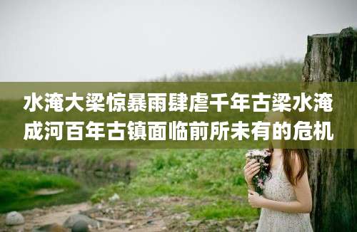 水淹大梁惊暴雨肆虐千年古梁水淹成河百年古镇面临前所未有的危机